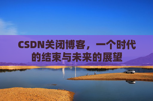 CSDN关闭博客，一个时代的结束与未来的展望